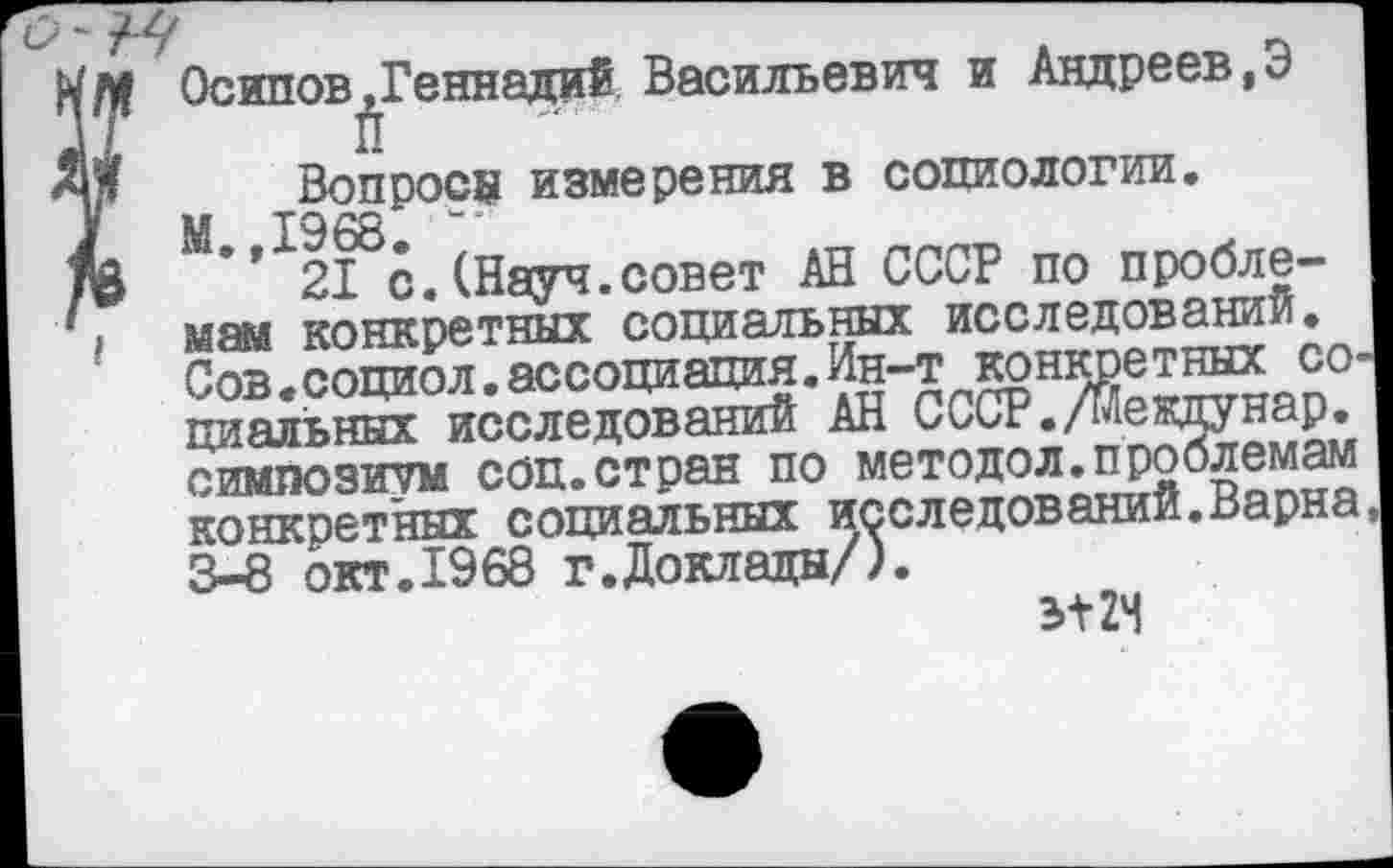 ﻿Осипов,Геннадий Васильевич и Андреев,Э I п
Вопросе измерения в социологии. М.,1968.
21 с.(Науч.совет АН СССР по проблемам конкретных социальных исследовании. Сов.социол.ассоциация.Ин-т конкретных социальных исследований АН СССР./Мекдунар. симпозиум соц.стран по методол.проблемам конкретных социальных исследований.Варна, 3-8 окт.1968 г.Доклады/).